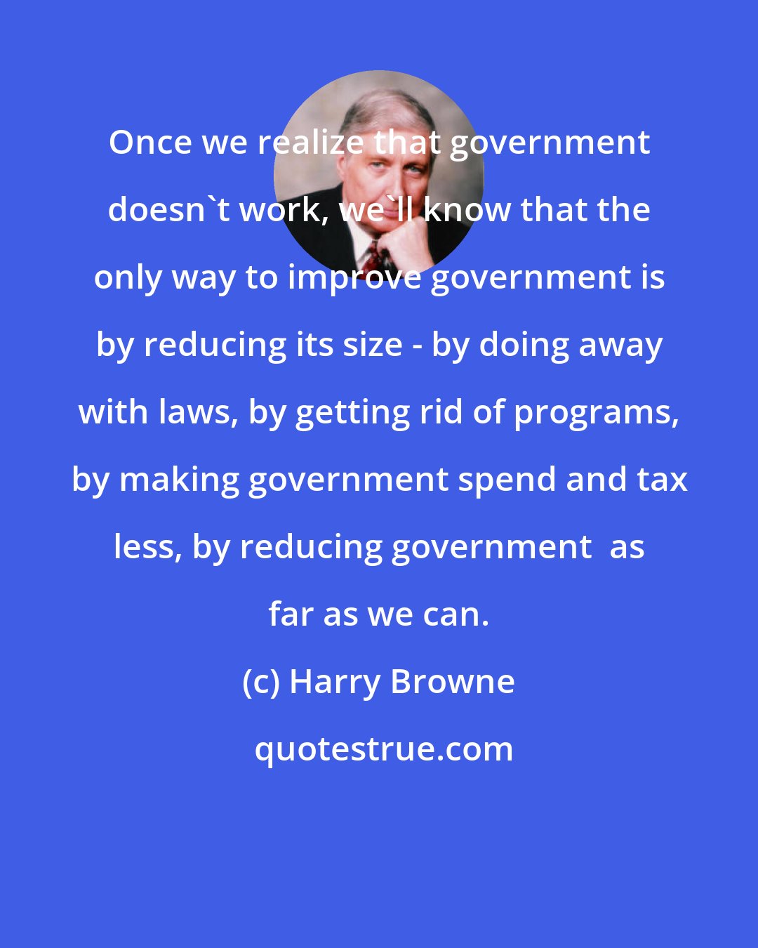 Harry Browne: Once we realize that government doesn't work, we'll know that the only way to improve government is by reducing its size - by doing away with laws, by getting rid of programs, by making government spend and tax less, by reducing government  as far as we can.