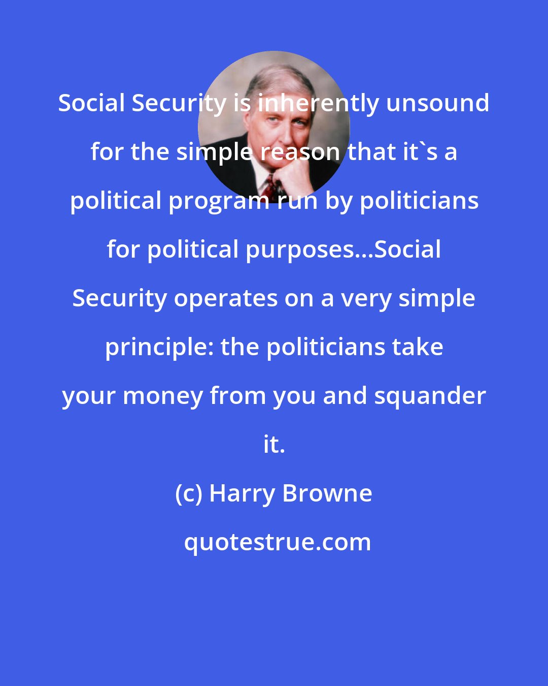 Harry Browne: Social Security is inherently unsound for the simple reason that it's a political program run by politicians for political purposes...Social Security operates on a very simple principle: the politicians take your money from you and squander it.