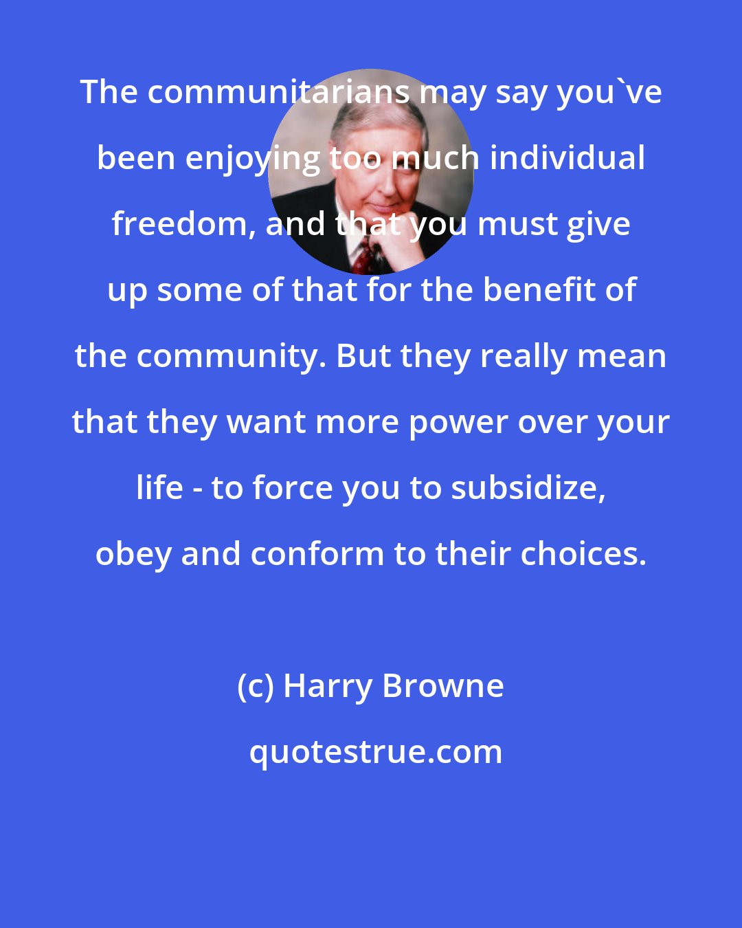 Harry Browne: The communitarians may say you've been enjoying too much individual freedom, and that you must give up some of that for the benefit of the community. But they really mean that they want more power over your life - to force you to subsidize, obey and conform to their choices.