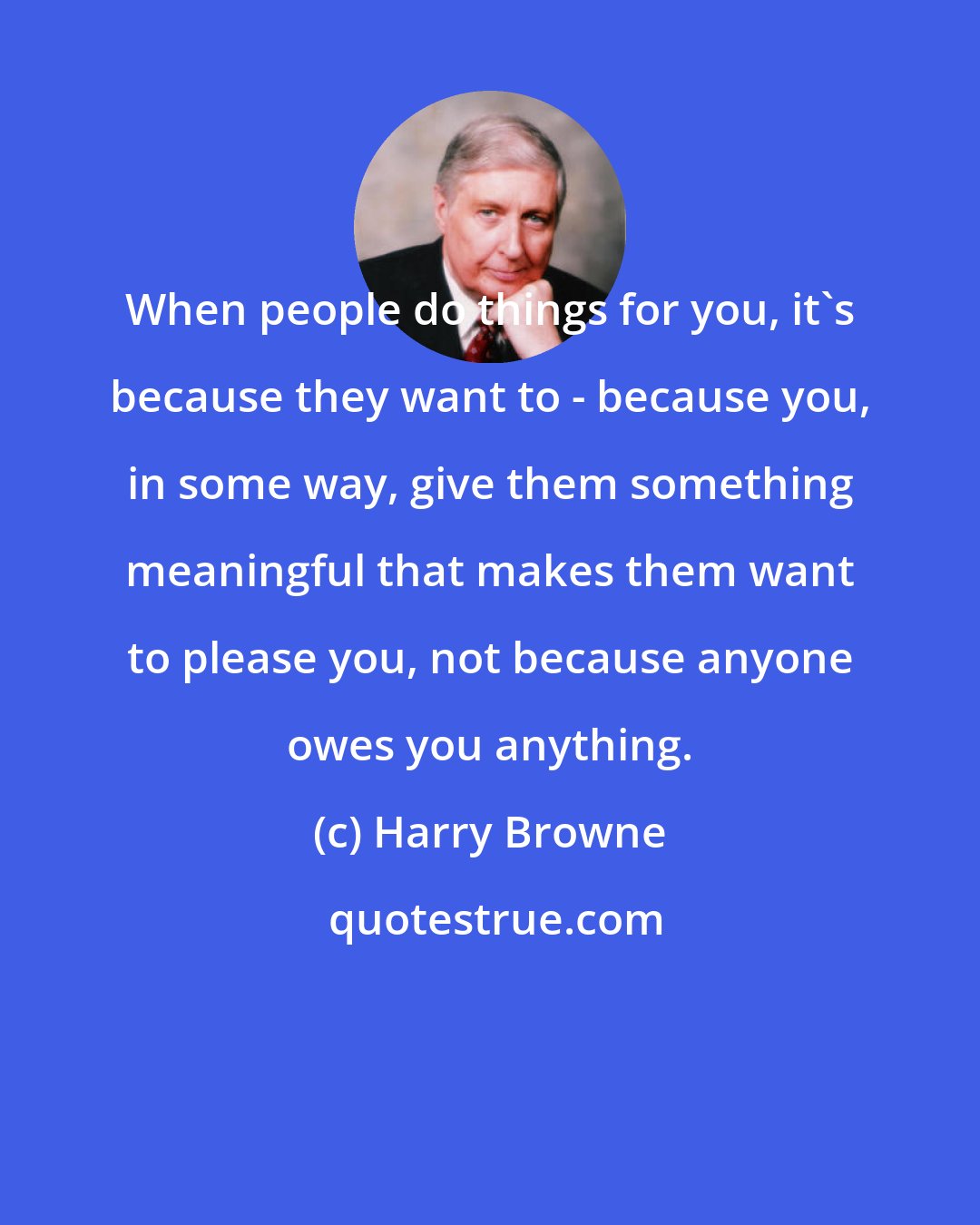 Harry Browne: When people do things for you, it's because they want to - because you, in some way, give them something meaningful that makes them want to please you, not because anyone owes you anything.