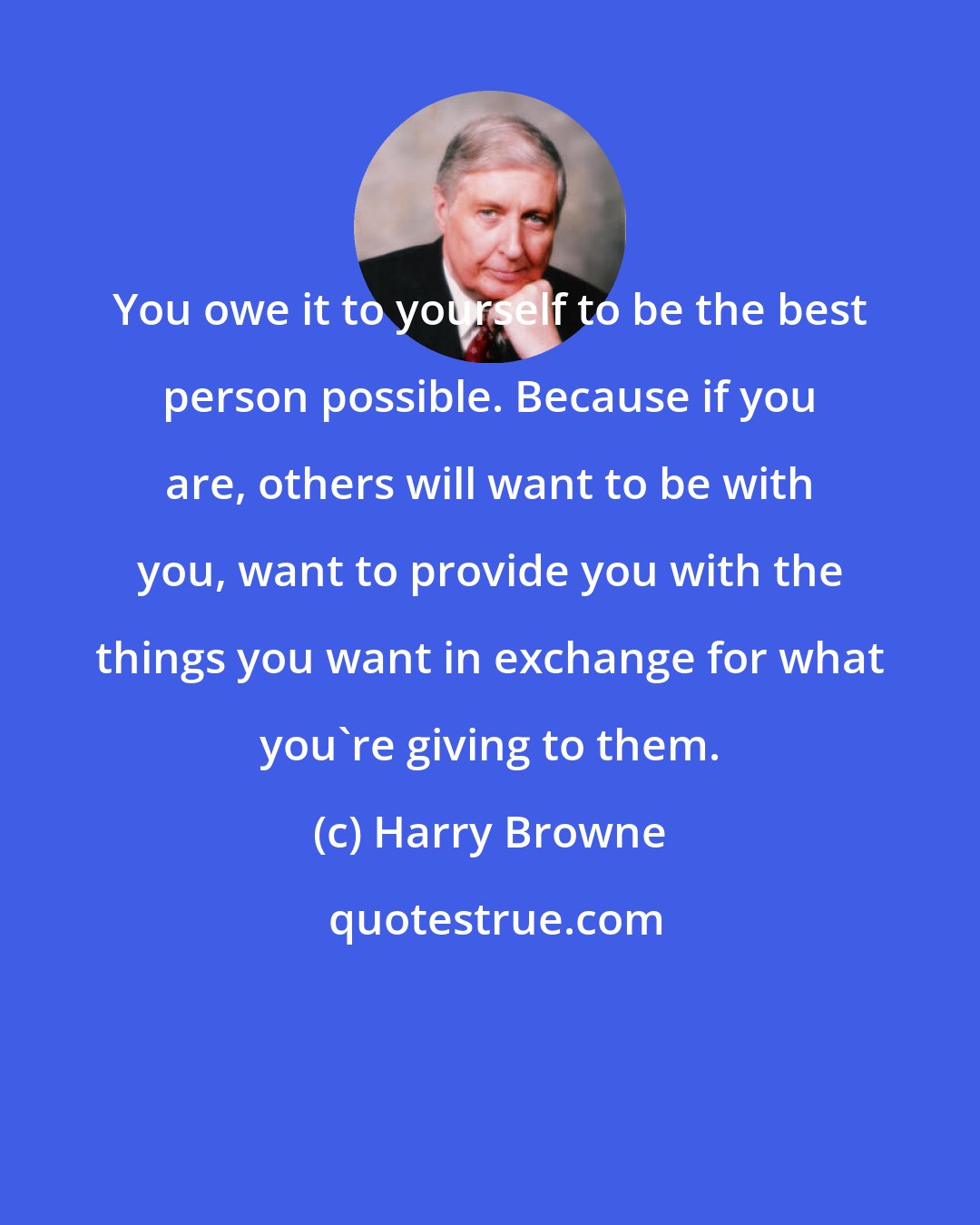 Harry Browne: You owe it to yourself to be the best person possible. Because if you are, others will want to be with you, want to provide you with the things you want in exchange for what you're giving to them.