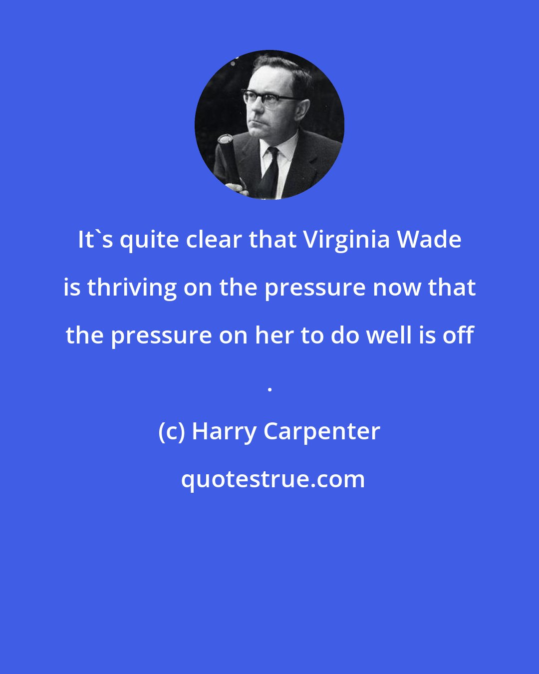 Harry Carpenter: It's quite clear that Virginia Wade is thriving on the pressure now that the pressure on her to do well is off .