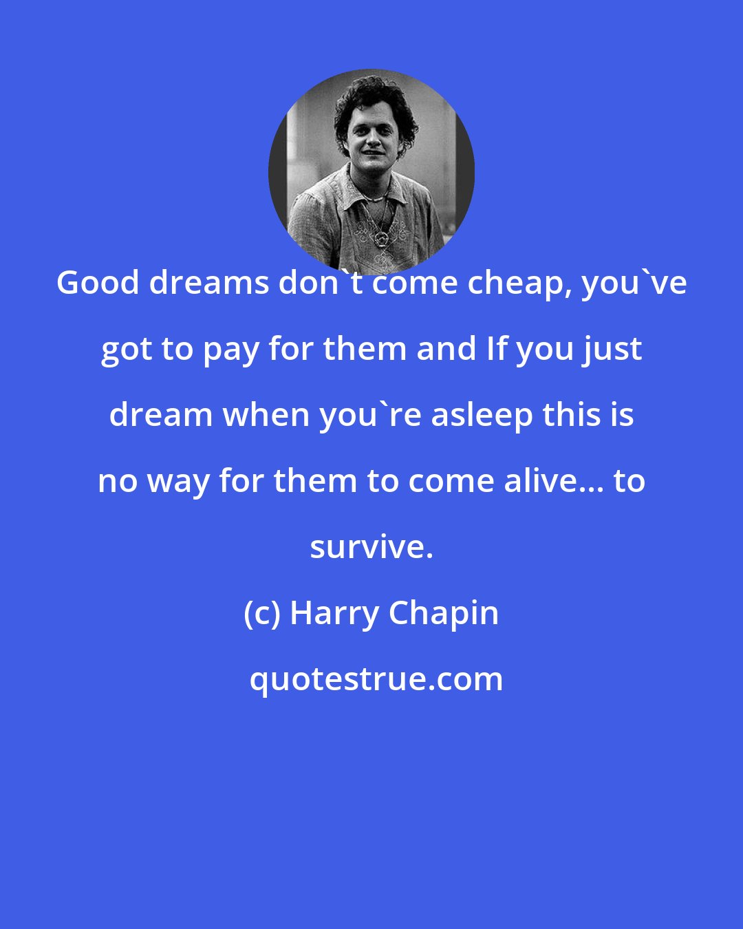 Harry Chapin: Good dreams don't come cheap, you've got to pay for them and If you just dream when you're asleep this is no way for them to come alive... to survive.