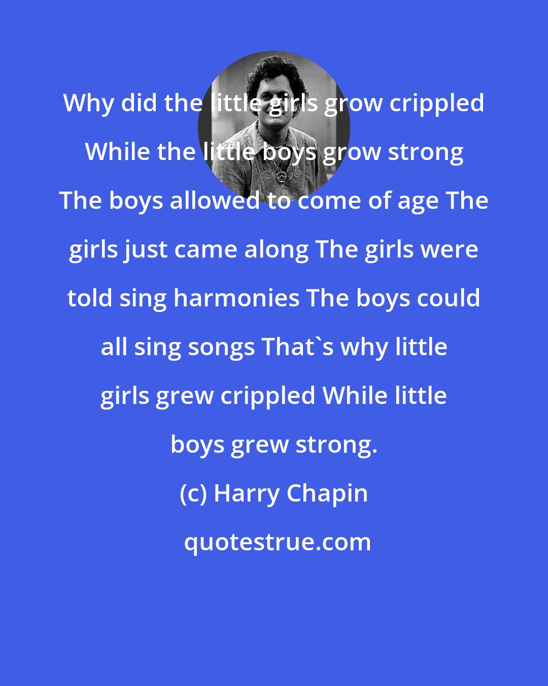 Harry Chapin: Why did the little girls grow crippled While the little boys grow strong The boys allowed to come of age The girls just came along The girls were told sing harmonies The boys could all sing songs That's why little girls grew crippled While little boys grew strong.