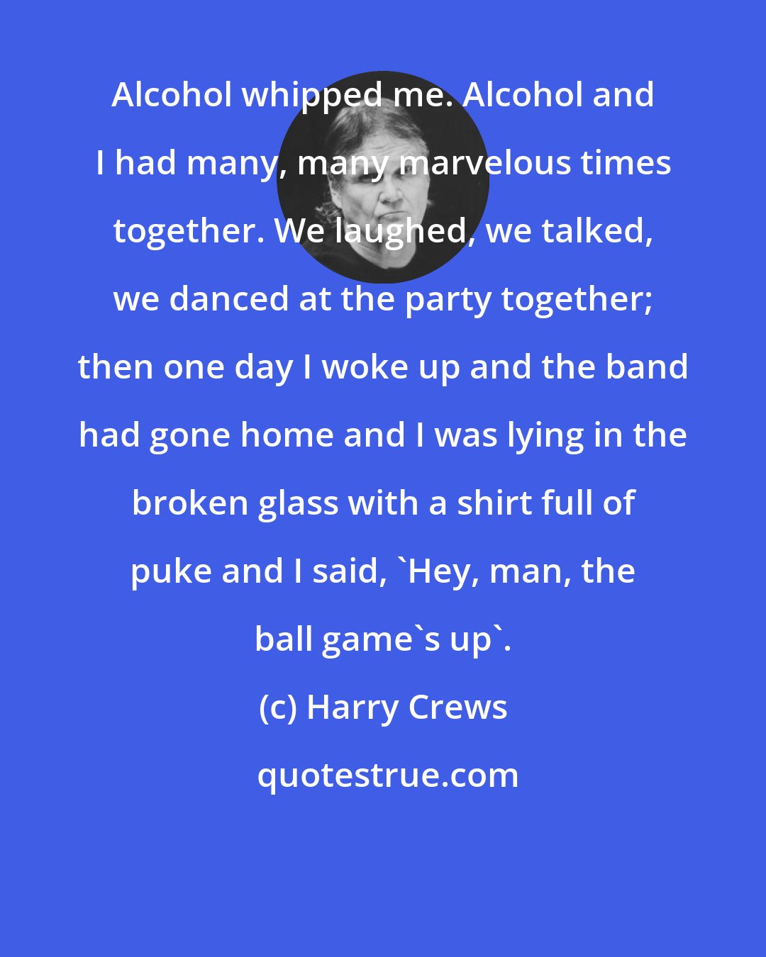 Harry Crews: Alcohol whipped me. Alcohol and I had many, many marvelous times together. We laughed, we talked, we danced at the party together; then one day I woke up and the band had gone home and I was lying in the broken glass with a shirt full of puke and I said, 'Hey, man, the ball game's up'.