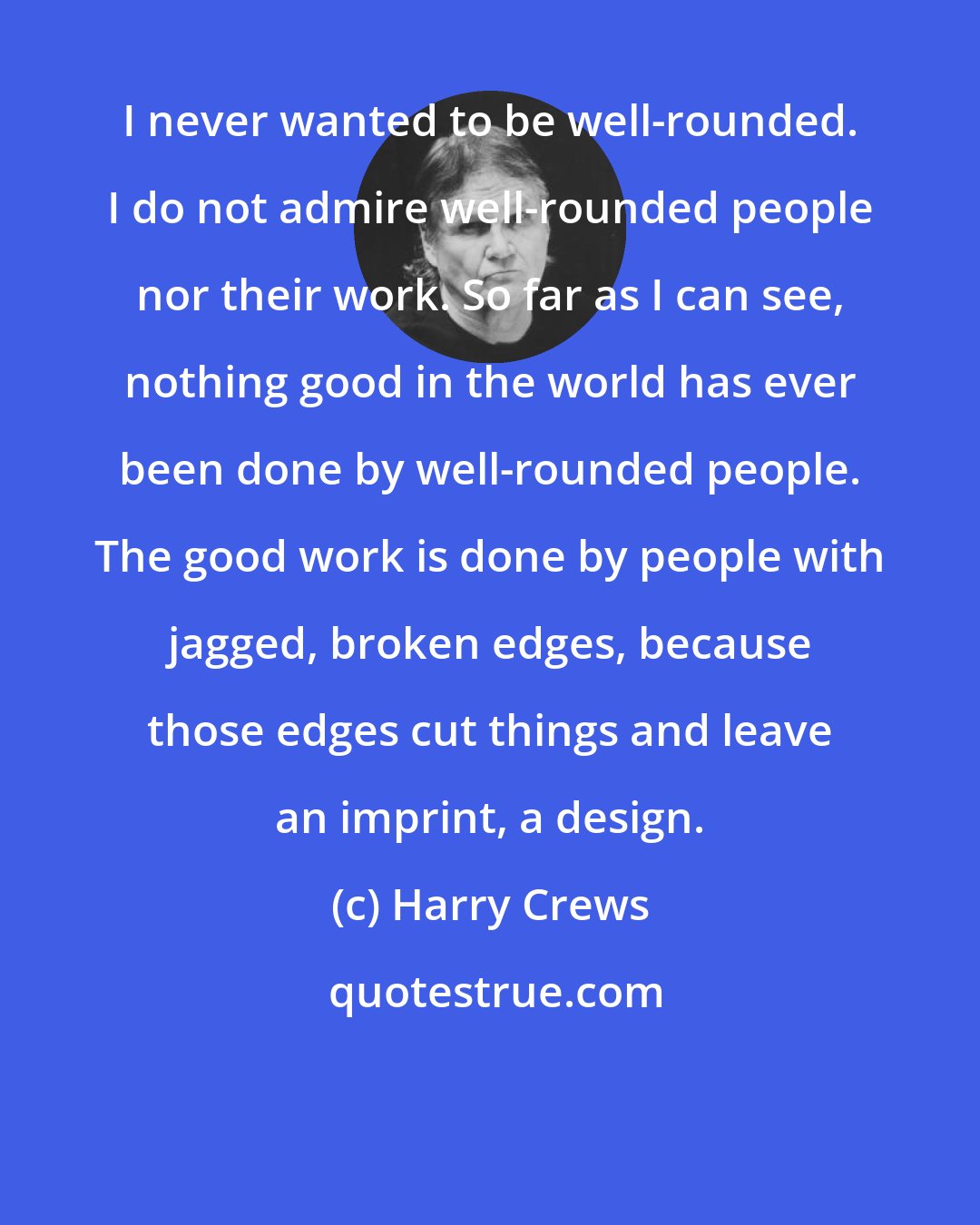 Harry Crews: I never wanted to be well-rounded. I do not admire well-rounded people nor their work. So far as I can see, nothing good in the world has ever been done by well-rounded people. The good work is done by people with jagged, broken edges, because those edges cut things and leave an imprint, a design.