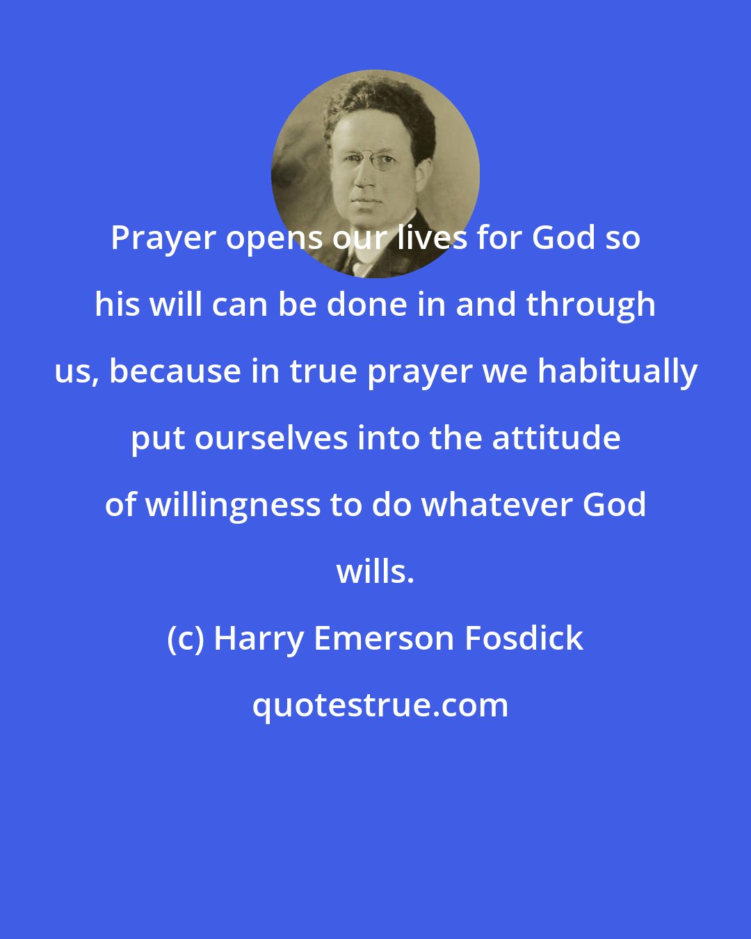 Harry Emerson Fosdick: Prayer opens our lives for God so his will can be done in and through us, because in true prayer we habitually put ourselves into the attitude of willingness to do whatever God wills.