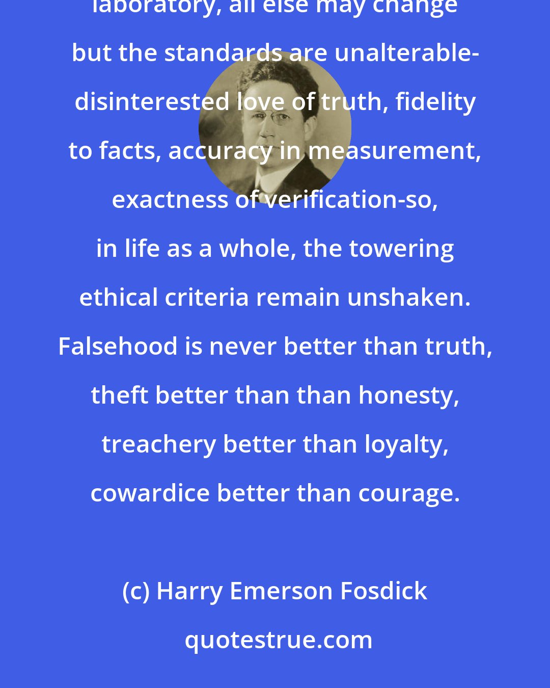 Harry Emerson Fosdick: Granted the endless variations of moral customs, still the essential standards persist. As in a scientific laboratory, all else may change but the standards are unalterable- disinterested love of truth, fidelity to facts, accuracy in measurement, exactness of verification-so, in life as a whole, the towering ethical criteria remain unshaken. Falsehood is never better than truth, theft better than than honesty, treachery better than loyalty, cowardice better than courage.