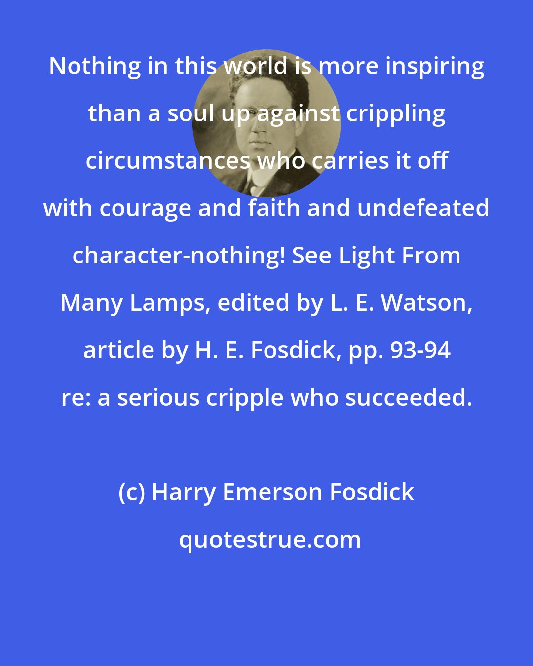 Harry Emerson Fosdick: Nothing in this world is more inspiring than a soul up against crippling circumstances who carries it off with courage and faith and undefeated character-nothing! See Light From Many Lamps, edited by L. E. Watson, article by H. E. Fosdick, pp. 93-94 re: a serious cripple who succeeded.