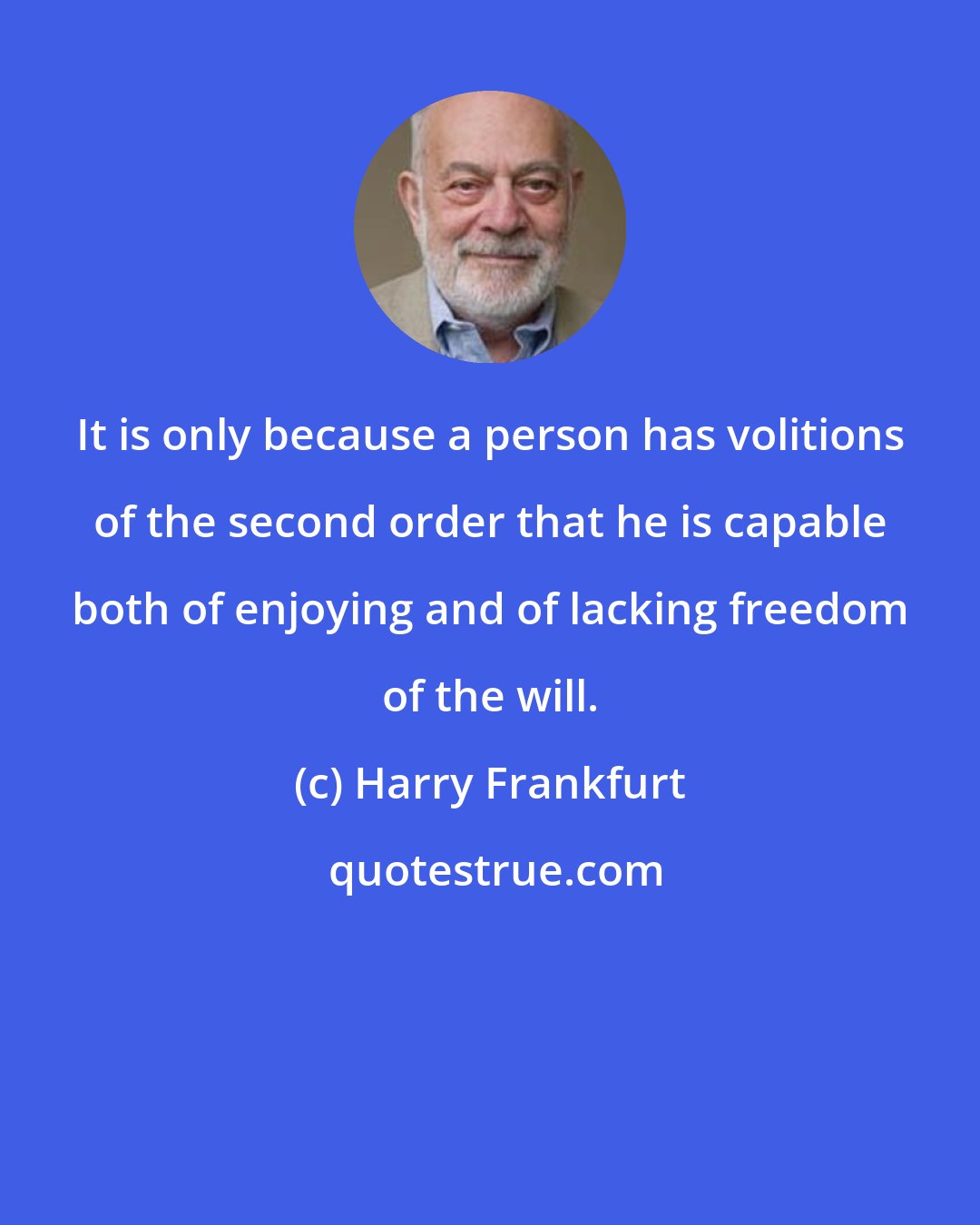 Harry Frankfurt: It is only because a person has volitions of the second order that he is capable both of enjoying and of lacking freedom of the will.