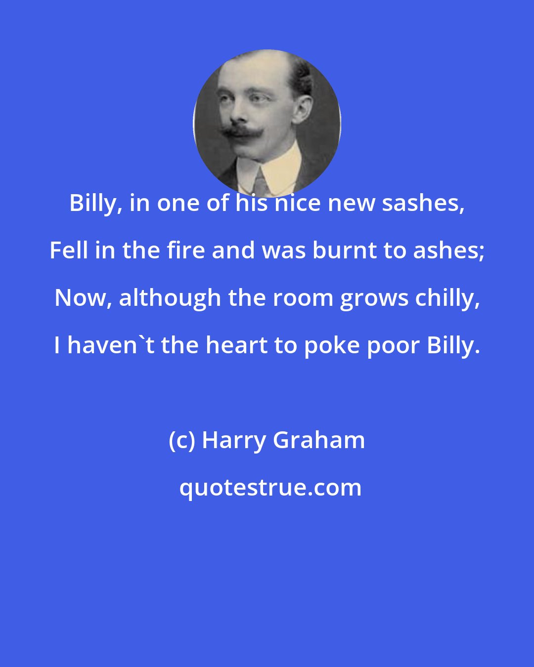 Harry Graham: Billy, in one of his nice new sashes, Fell in the fire and was burnt to ashes; Now, although the room grows chilly, I haven't the heart to poke poor Billy.