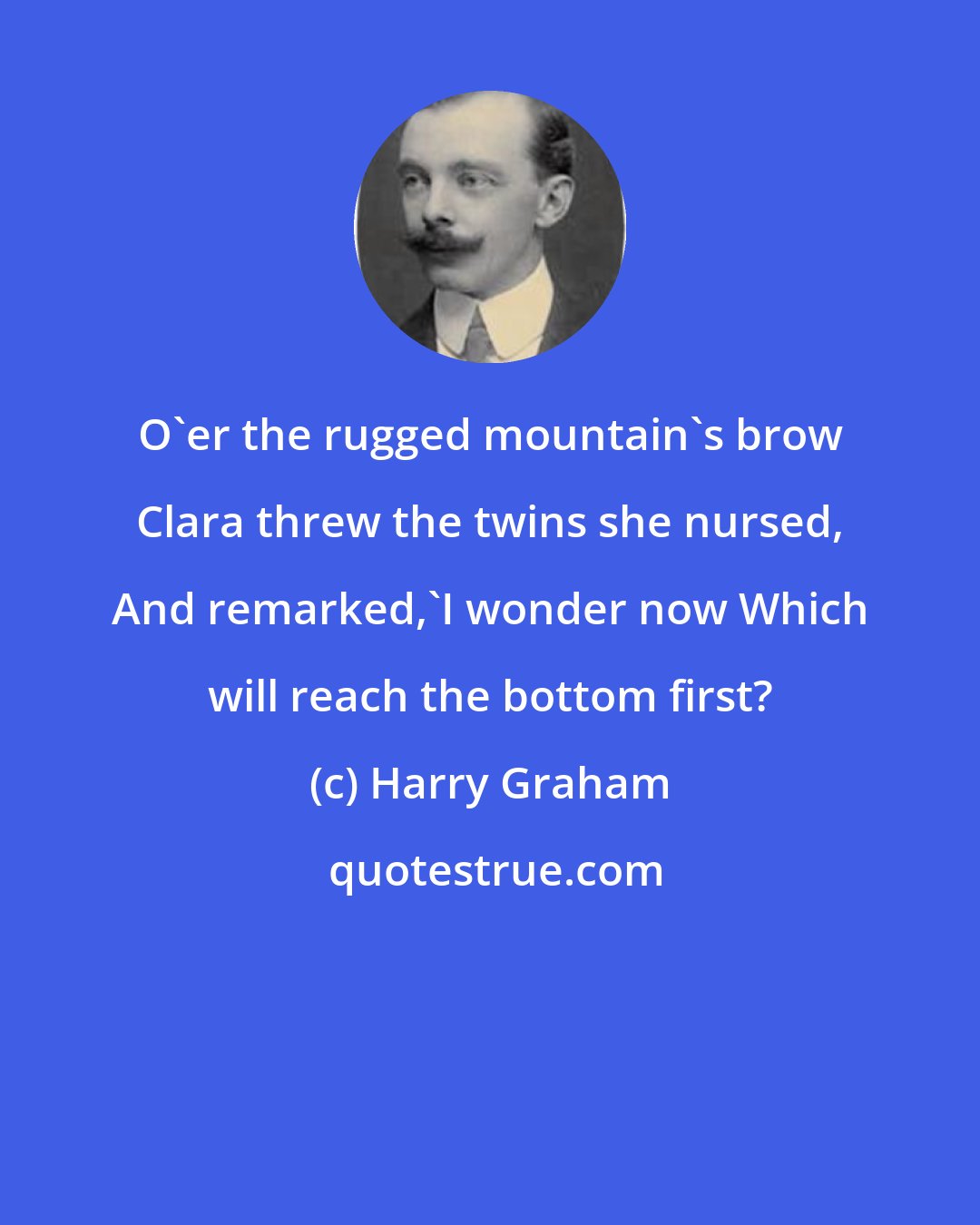 Harry Graham: O'er the rugged mountain's brow Clara threw the twins she nursed, And remarked,'I wonder now Which will reach the bottom first?