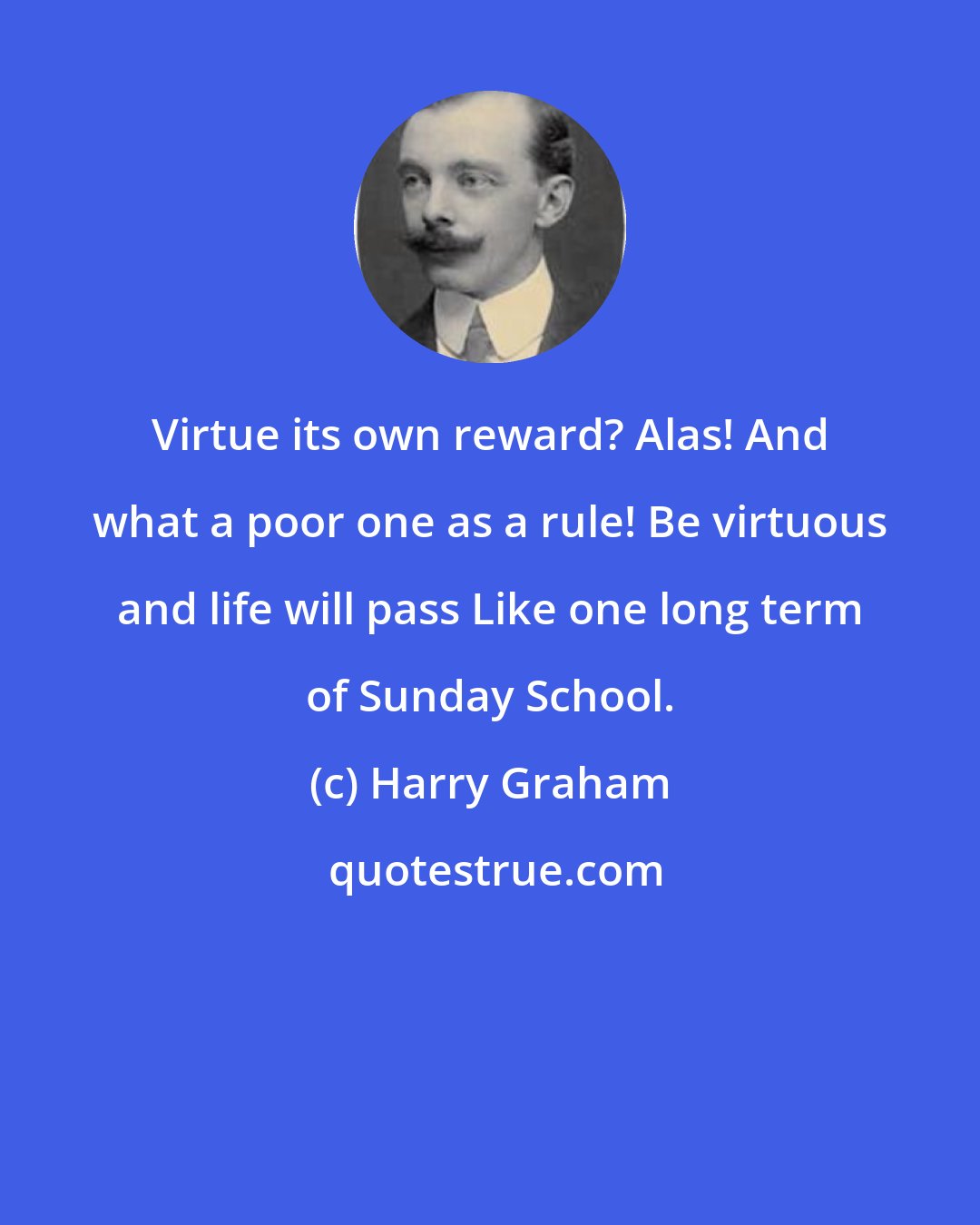 Harry Graham: Virtue its own reward? Alas! And what a poor one as a rule! Be virtuous and life will pass Like one long term of Sunday School.
