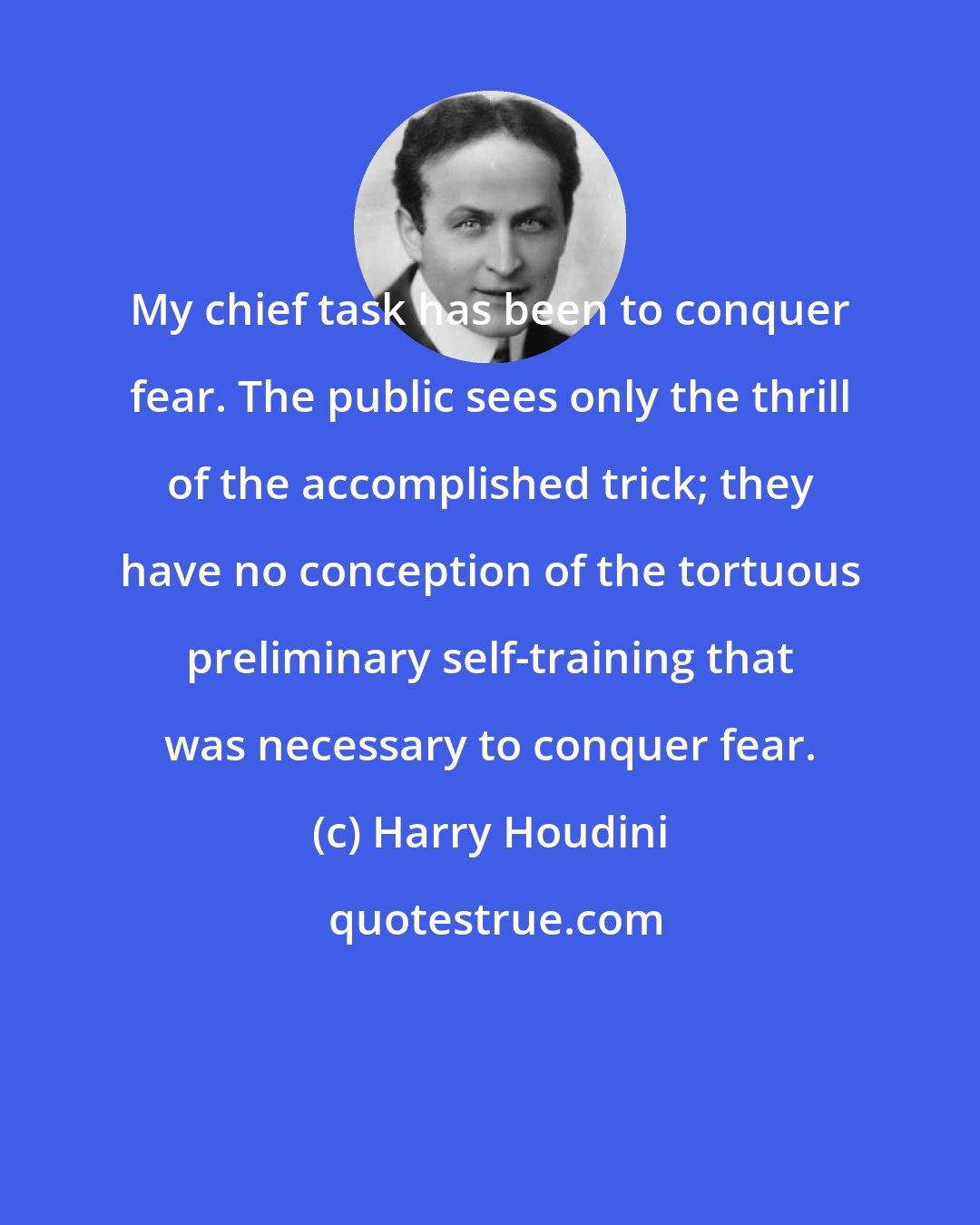 Harry Houdini: My chief task has been to conquer fear. The public sees only the thrill of the accomplished trick; they have no conception of the tortuous preliminary self-training that was necessary to conquer fear.