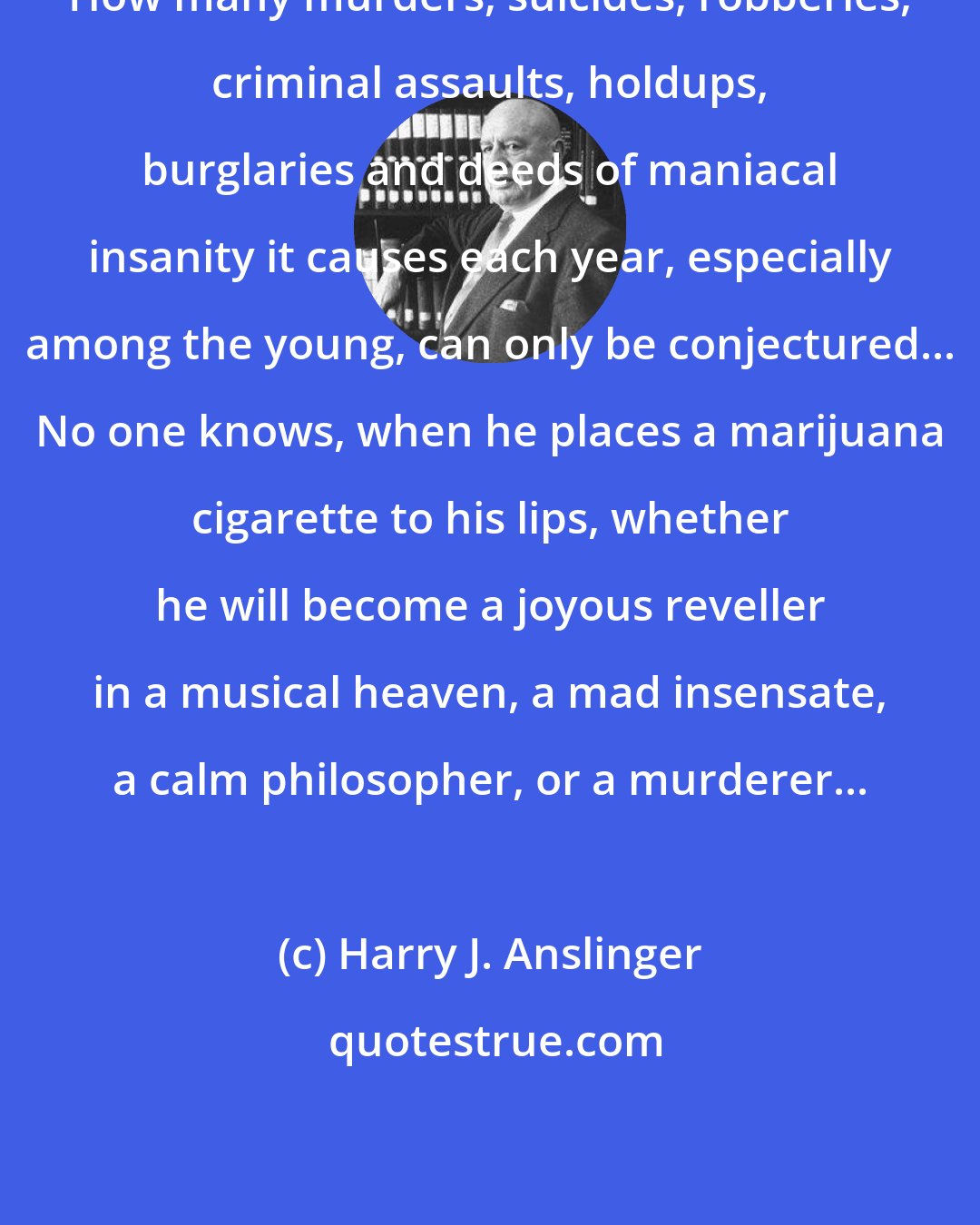 Harry J. Anslinger: How many murders, suicides, robberies, criminal assaults, holdups, burglaries and deeds of maniacal insanity it causes each year, especially among the young, can only be conjectured... No one knows, when he places a marijuana cigarette to his lips, whether he will become a joyous reveller in a musical heaven, a mad insensate, a calm philosopher, or a murderer...