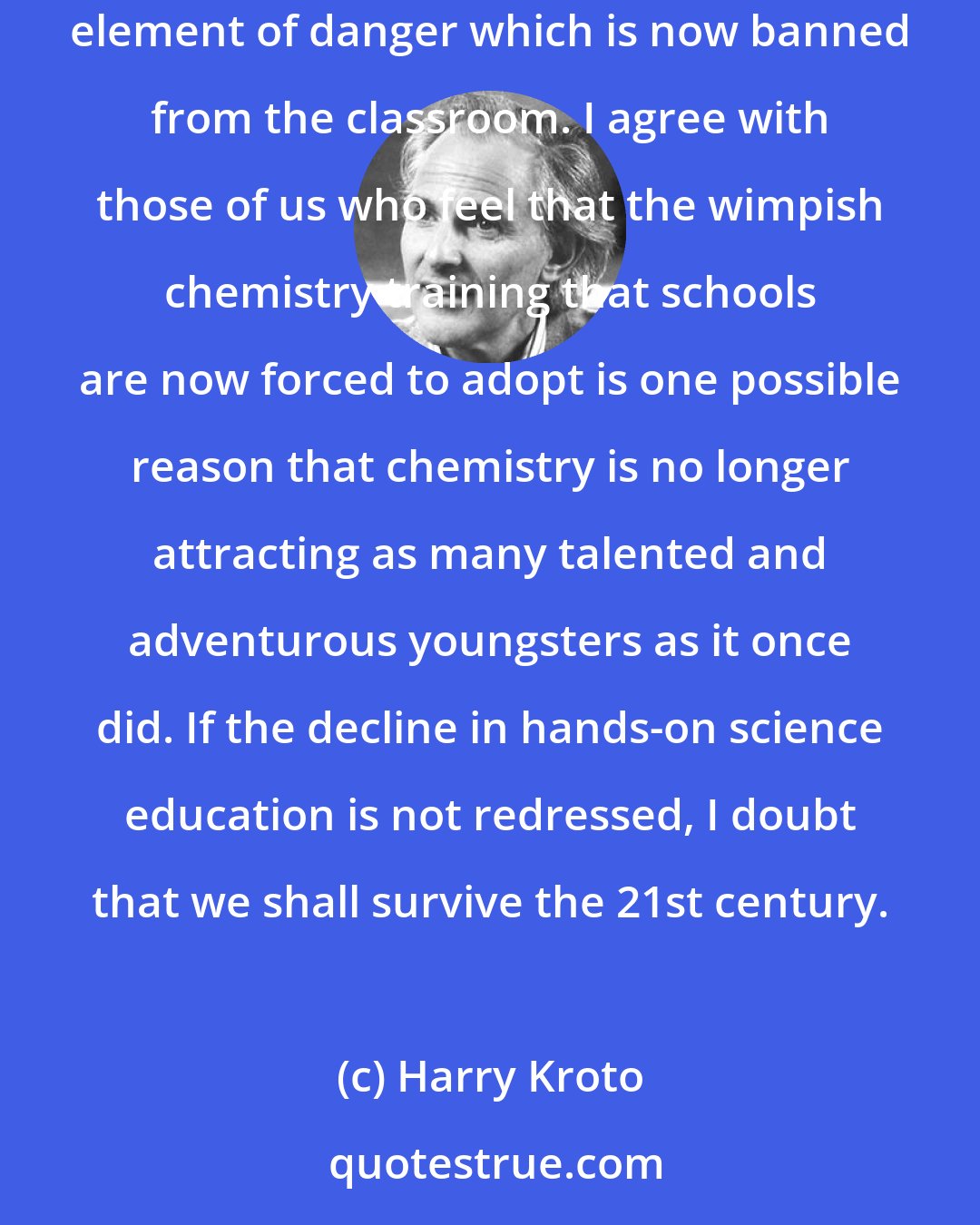 Harry Kroto: I, like almost all chemists I know, was also attracted by the smells and bangs that endowed chemistry with that slight but charismatic element of danger which is now banned from the classroom. I agree with those of us who feel that the wimpish chemistry training that schools are now forced to adopt is one possible reason that chemistry is no longer attracting as many talented and adventurous youngsters as it once did. If the decline in hands-on science education is not redressed, I doubt that we shall survive the 21st century.
