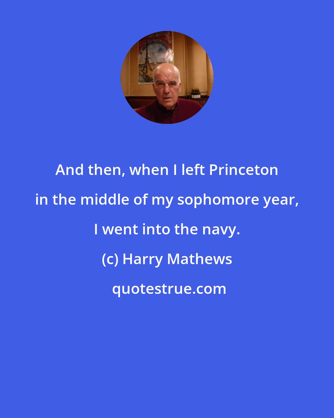 Harry Mathews: And then, when I left Princeton in the middle of my sophomore year, I went into the navy.