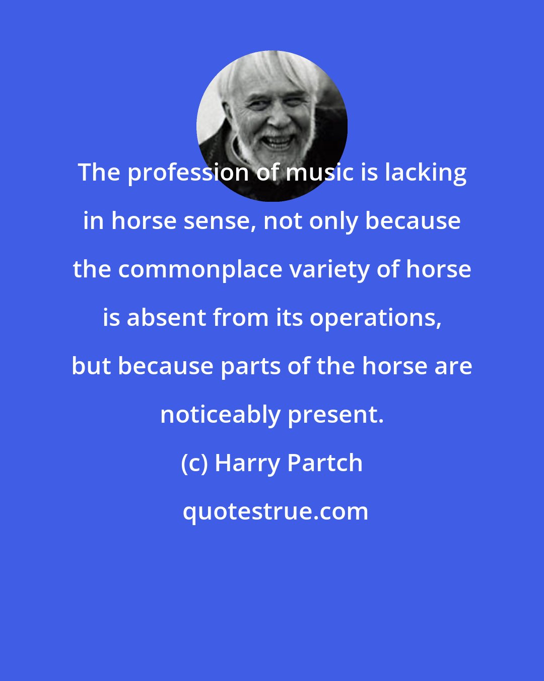 Harry Partch: The profession of music is lacking in horse sense, not only because the commonplace variety of horse is absent from its operations, but because parts of the horse are noticeably present.
