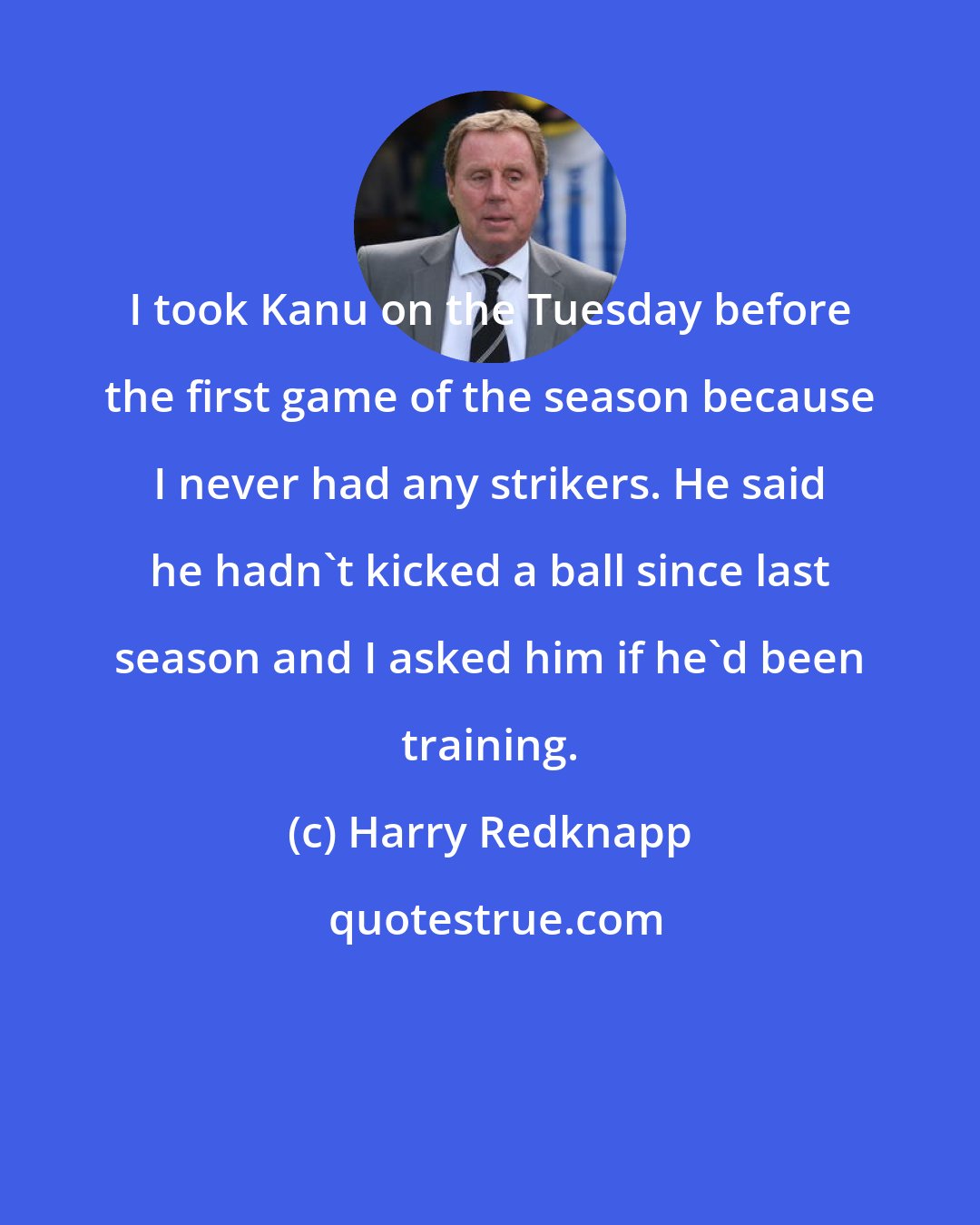 Harry Redknapp: I took Kanu on the Tuesday before the first game of the season because I never had any strikers. He said he hadn't kicked a ball since last season and I asked him if he'd been training.