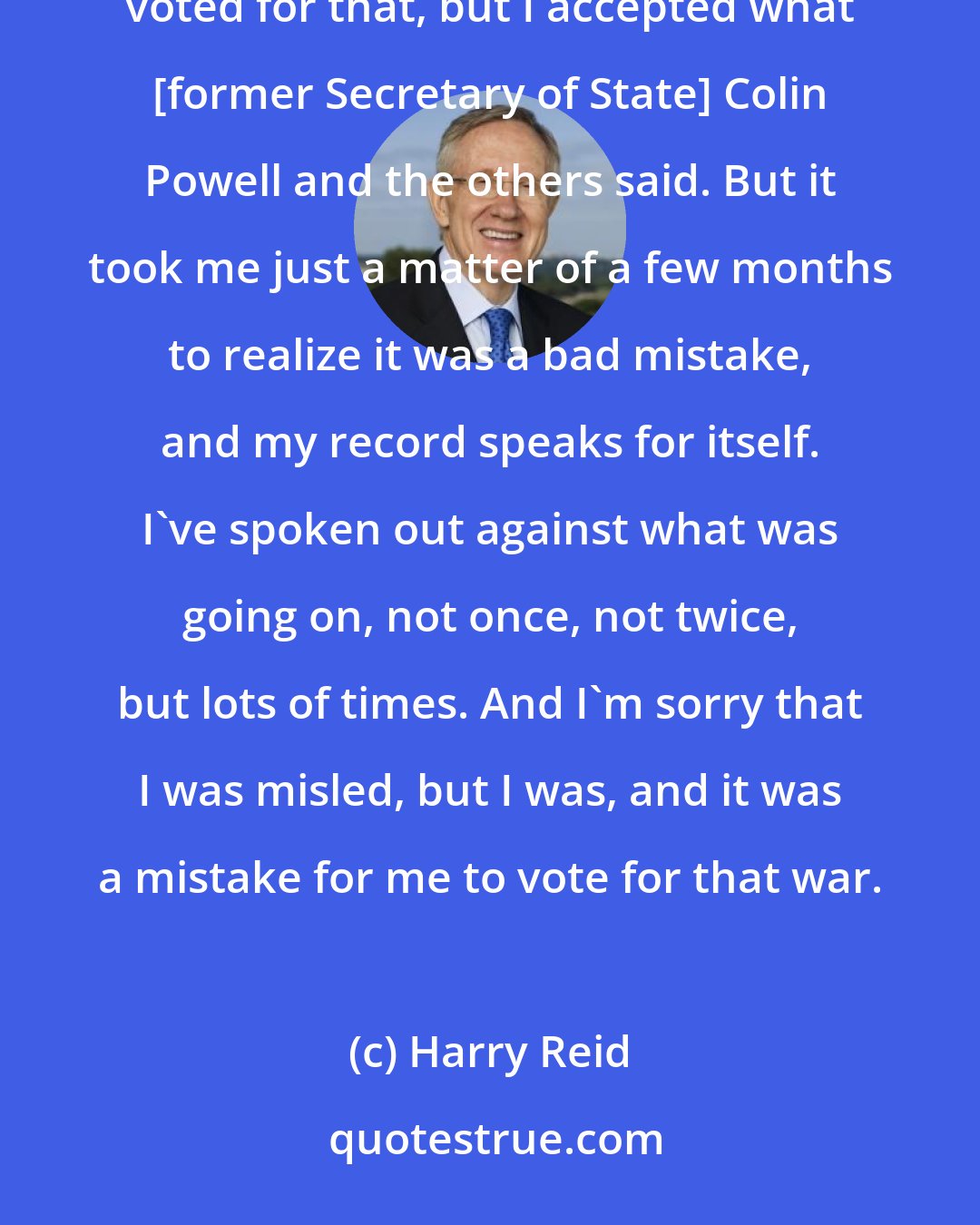 Harry Reid: Do you know how I feel about that? I'm sure this is no big surprise... what a mistake. I should never have voted for that, but I accepted what [former Secretary of State] Colin Powell and the others said. But it took me just a matter of a few months to realize it was a bad mistake, and my record speaks for itself. I've spoken out against what was going on, not once, not twice, but lots of times. And I'm sorry that I was misled, but I was, and it was a mistake for me to vote for that war.