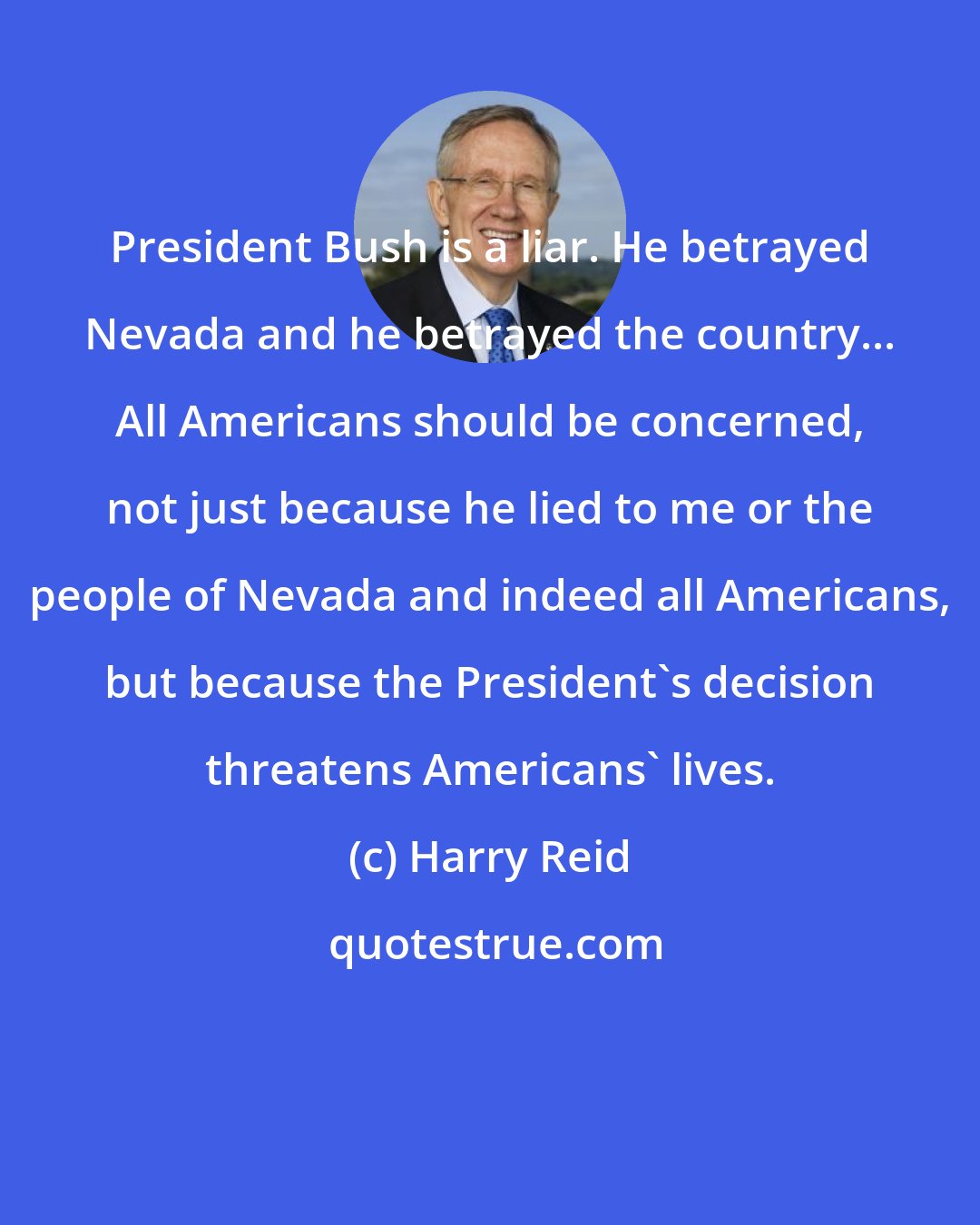 Harry Reid: President Bush is a liar. He betrayed Nevada and he betrayed the country... All Americans should be concerned, not just because he lied to me or the people of Nevada and indeed all Americans, but because the President's decision threatens Americans' lives.