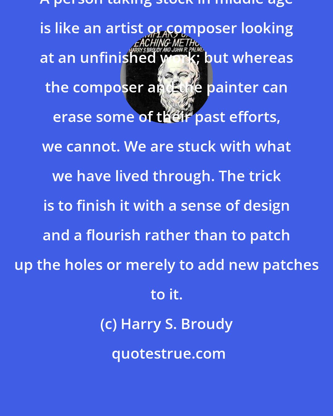 Harry S. Broudy: A person taking stock in middle age is like an artist or composer looking at an unfinished work; but whereas the composer and the painter can erase some of their past efforts, we cannot. We are stuck with what we have lived through. The trick is to finish it with a sense of design and a flourish rather than to patch up the holes or merely to add new patches to it.