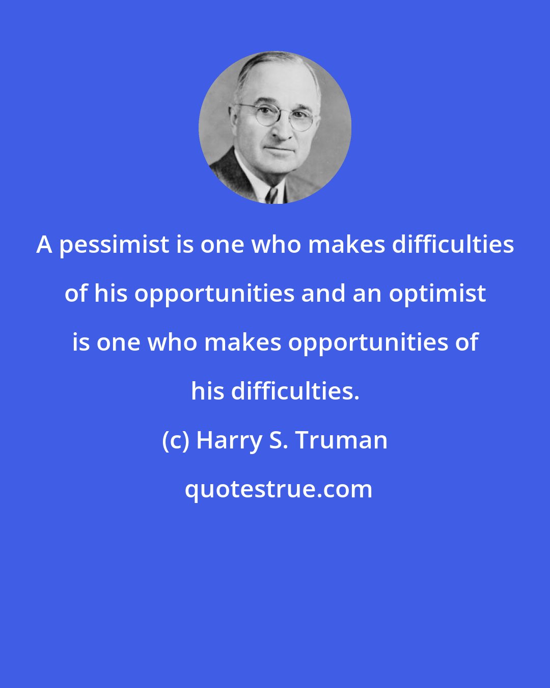 Harry S. Truman: A pessimist is one who makes difficulties of his opportunities and an optimist is one who makes opportunities of his difficulties.