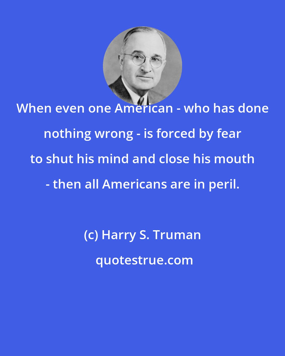 Harry S. Truman: When even one American - who has done nothing wrong - is forced by fear to shut his mind and close his mouth - then all Americans are in peril.