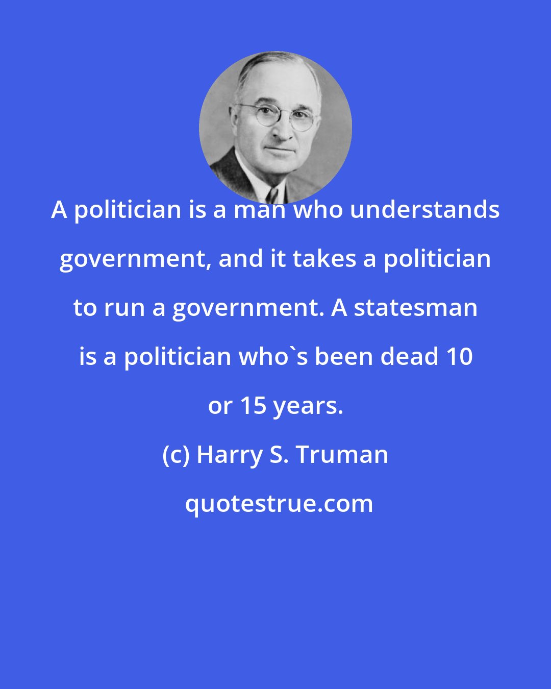 Harry S. Truman: A politician is a man who understands government, and it takes a politician to run a government. A statesman is a politician who's been dead 10 or 15 years.