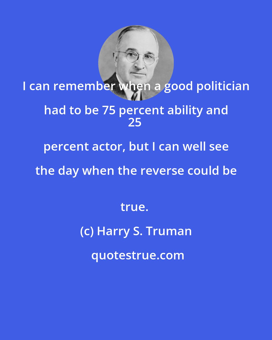 Harry S. Truman: I can remember when a good politician had to be 75 percent ability and 
25 percent actor, but I can well see the day when the reverse could be 
true.