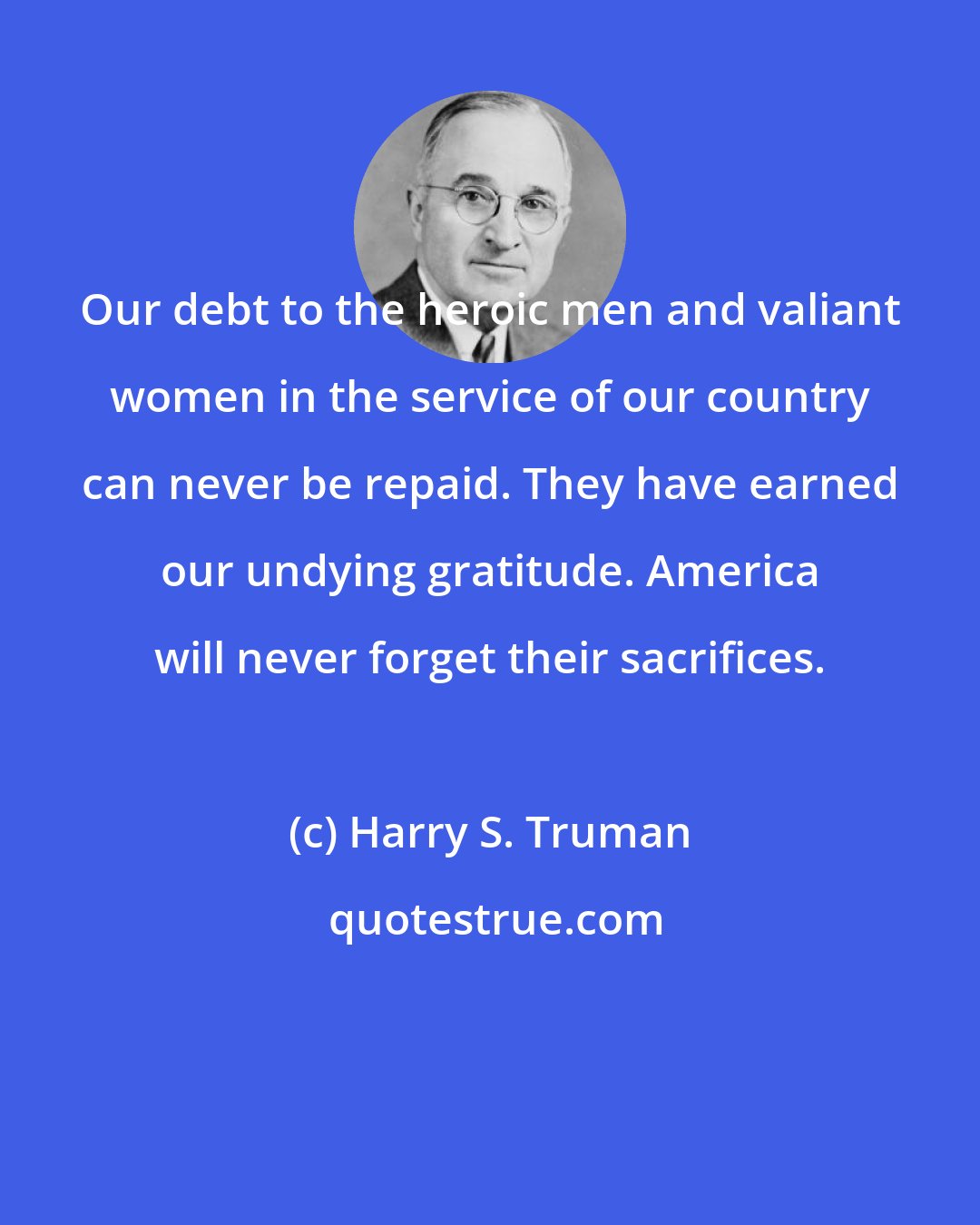 Harry S. Truman: Our debt to the heroic men and valiant women in the service of our country can never be repaid. They have earned our undying gratitude. America will never forget their sacrifices.
