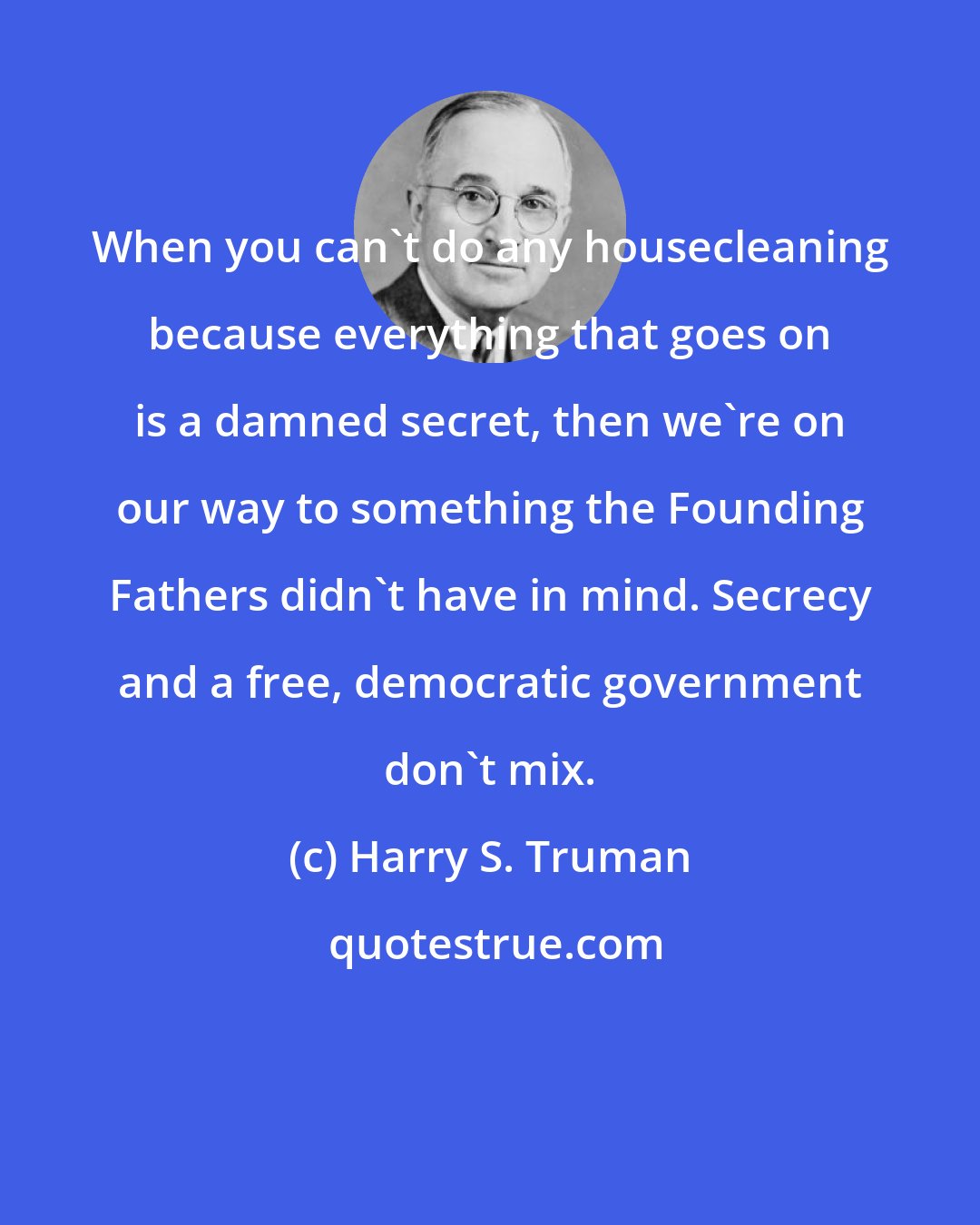 Harry S. Truman: When you can't do any housecleaning because everything that goes on is a damned secret, then we're on our way to something the Founding Fathers didn't have in mind. Secrecy and a free, democratic government don't mix.