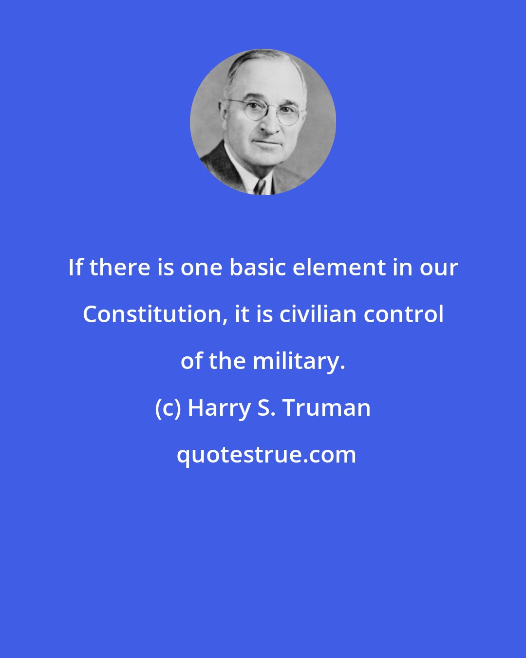 Harry S. Truman: If there is one basic element in our Constitution, it is civilian control of the military.