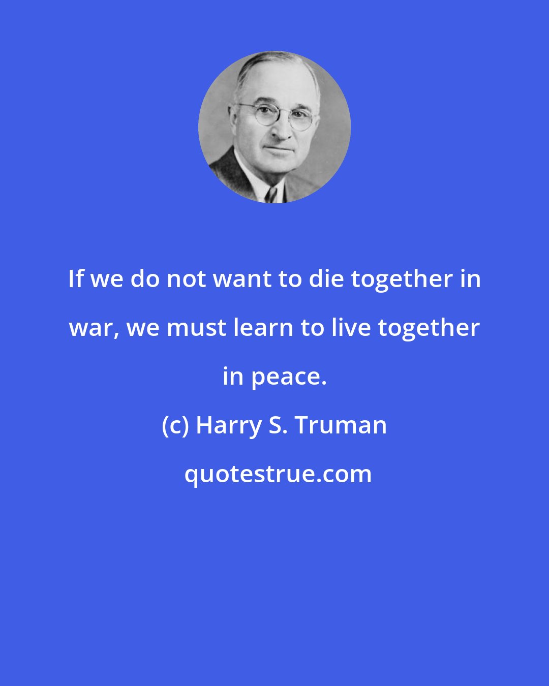 Harry S. Truman: If we do not want to die together in war, we must learn to live together in peace.