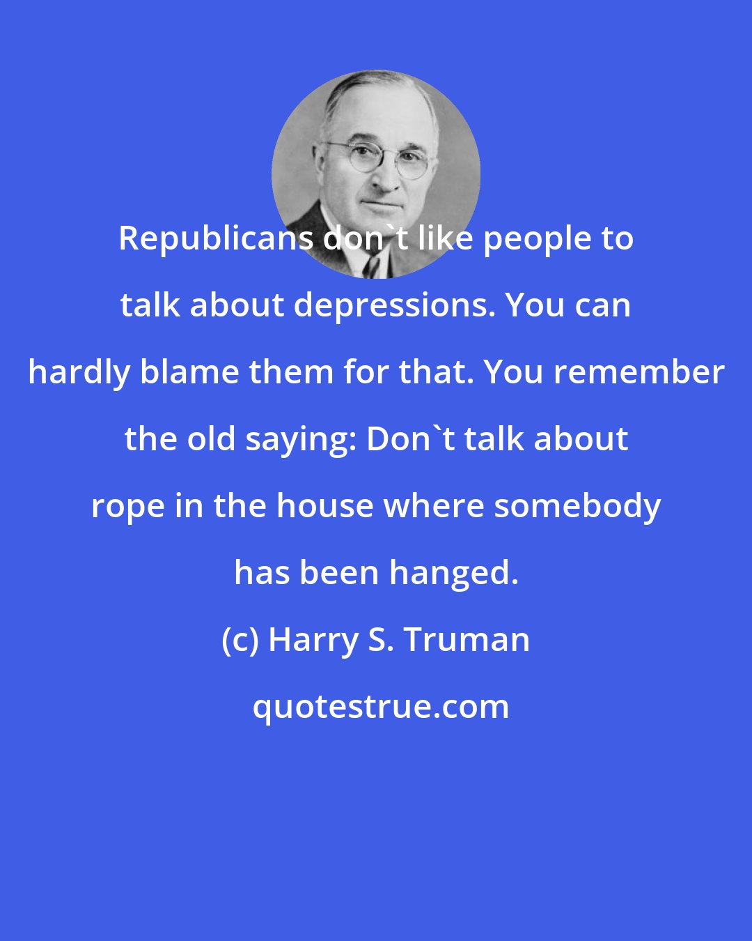 Harry S. Truman: Republicans don't like people to talk about depressions. You can hardly blame them for that. You remember the old saying: Don't talk about rope in the house where somebody has been hanged.