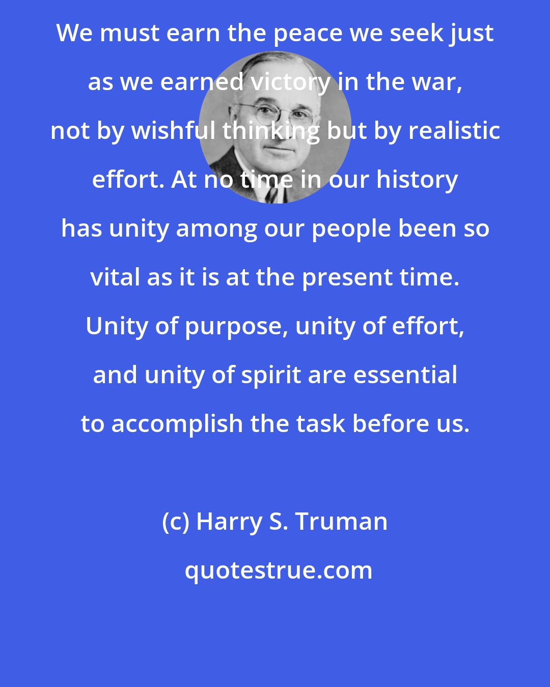 Harry S. Truman: We must earn the peace we seek just as we earned victory in the war, not by wishful thinking but by realistic effort. At no time in our history has unity among our people been so vital as it is at the present time. Unity of purpose, unity of effort, and unity of spirit are essential to accomplish the task before us.