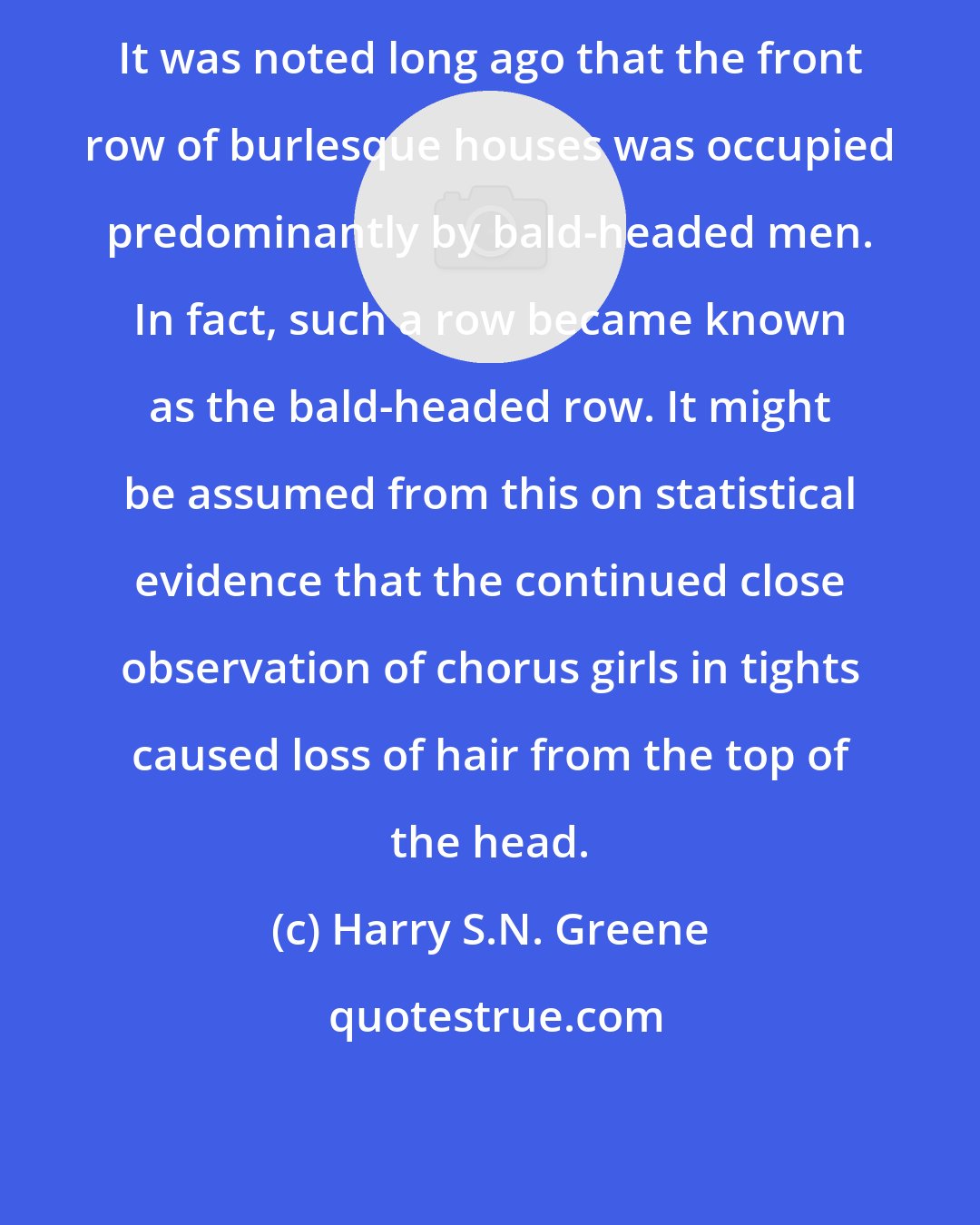 Harry S.N. Greene: It was noted long ago that the front row of burlesque houses was occupied predominantly by bald-headed men. In fact, such a row became known as the bald-headed row. It might be assumed from this on statistical evidence that the continued close observation of chorus girls in tights caused loss of hair from the top of the head.