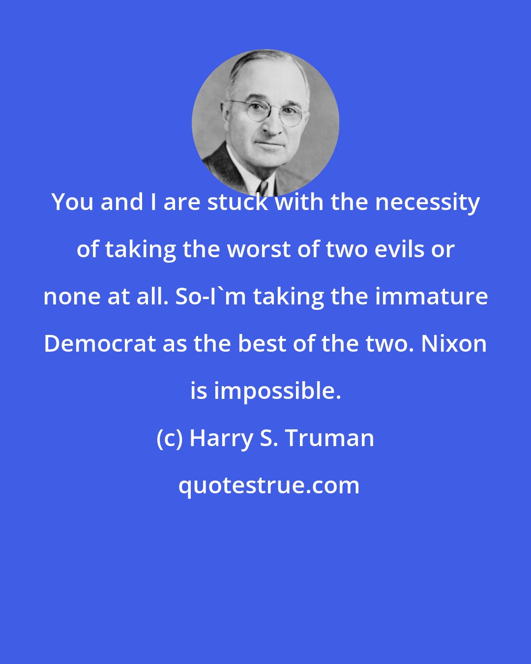 Harry S. Truman: You and I are stuck with the necessity of taking the worst of two evils or none at all. So-I'm taking the immature Democrat as the best of the two. Nixon is impossible.