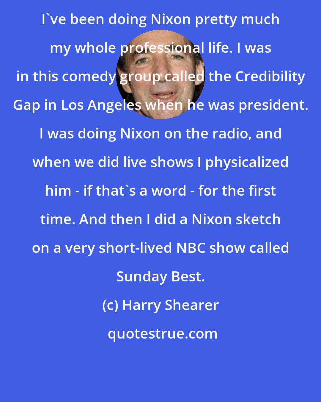 Harry Shearer: I've been doing Nixon pretty much my whole professional life. I was in this comedy group called the Credibility Gap in Los Angeles when he was president. I was doing Nixon on the radio, and when we did live shows I physicalized him - if that's a word - for the first time. And then I did a Nixon sketch on a very short-lived NBC show called Sunday Best.