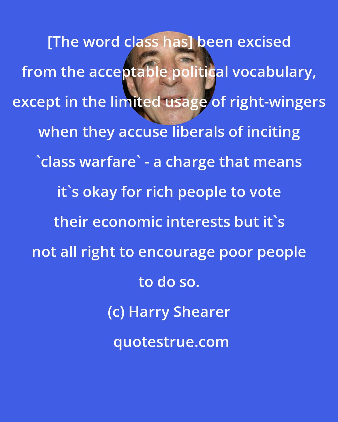 Harry Shearer: [The word class has] been excised from the acceptable political vocabulary, except in the limited usage of right-wingers when they accuse liberals of inciting 'class warfare' - a charge that means it's okay for rich people to vote their economic interests but it's not all right to encourage poor people to do so.