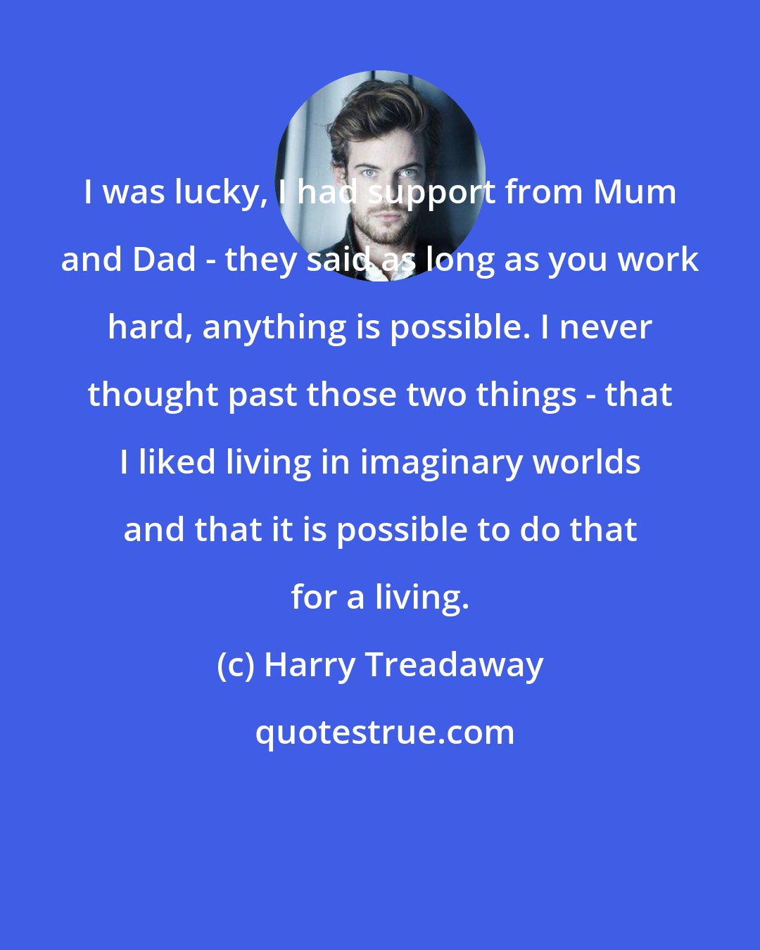 Harry Treadaway: I was lucky, I had support from Mum and Dad - they said as long as you work hard, anything is possible. I never thought past those two things - that I liked living in imaginary worlds and that it is possible to do that for a living.