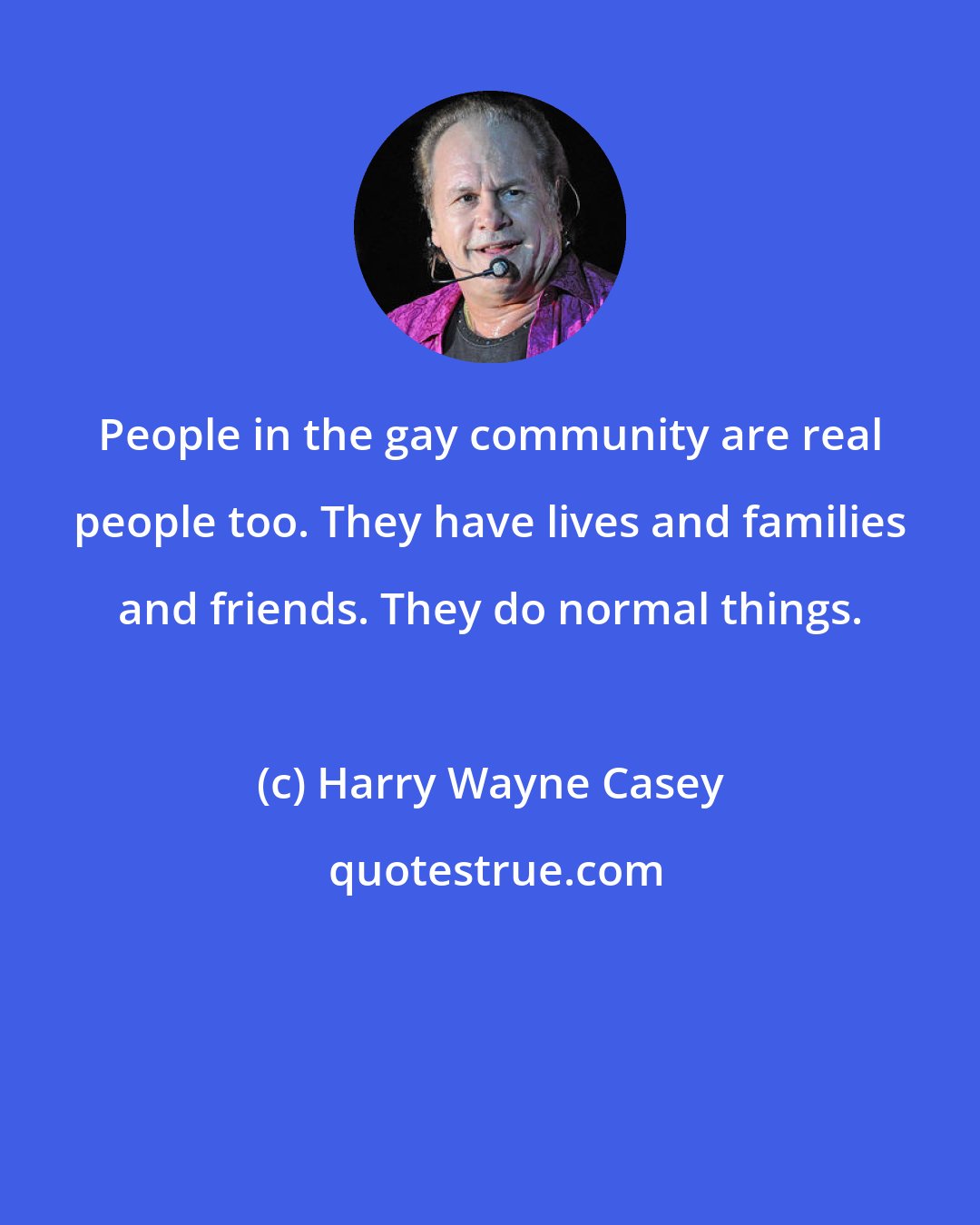 Harry Wayne Casey: People in the gay community are real people too. They have lives and families and friends. They do normal things.