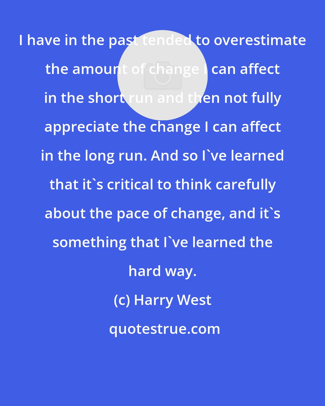 Harry West: I have in the past tended to overestimate the amount of change I can affect in the short run and then not fully appreciate the change I can affect in the long run. And so I've learned that it's critical to think carefully about the pace of change, and it's something that I've learned the hard way.