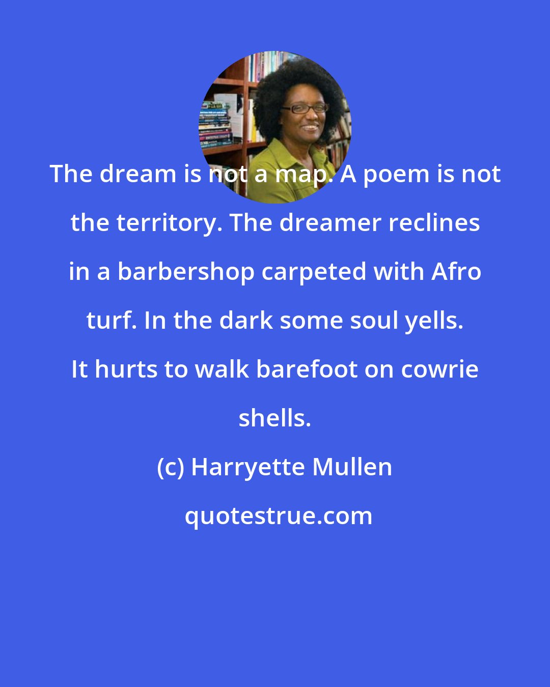 Harryette Mullen: The dream is not a map. A poem is not the territory. The dreamer reclines in a barbershop carpeted with Afro turf. In the dark some soul yells. It hurts to walk barefoot on cowrie shells.