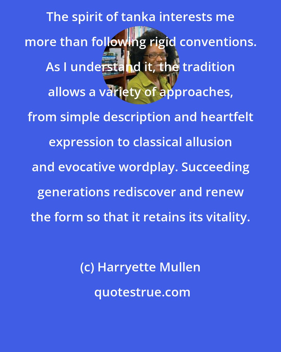 Harryette Mullen: The spirit of tanka interests me more than following rigid conventions. As I understand it, the tradition allows a variety of approaches, from simple description and heartfelt expression to classical allusion and evocative wordplay. Succeeding generations rediscover and renew the form so that it retains its vitality.