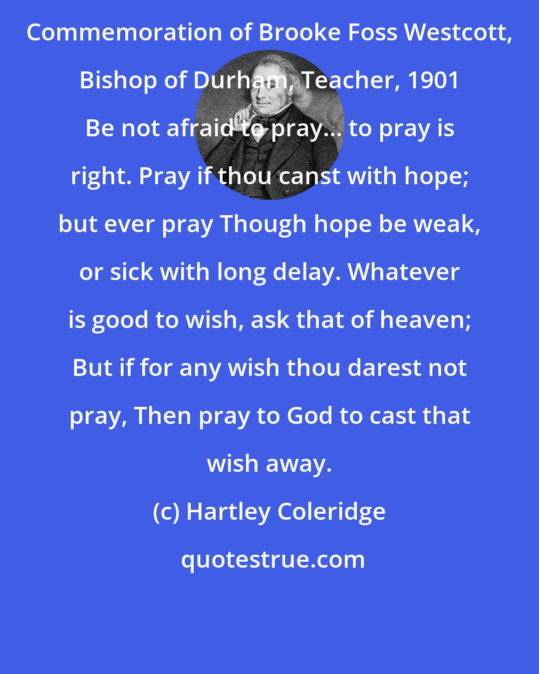 Hartley Coleridge: Commemoration of Brooke Foss Westcott, Bishop of Durham, Teacher, 1901 Be not afraid to pray... to pray is right. Pray if thou canst with hope; but ever pray Though hope be weak, or sick with long delay. Whatever is good to wish, ask that of heaven; But if for any wish thou darest not pray, Then pray to God to cast that wish away.