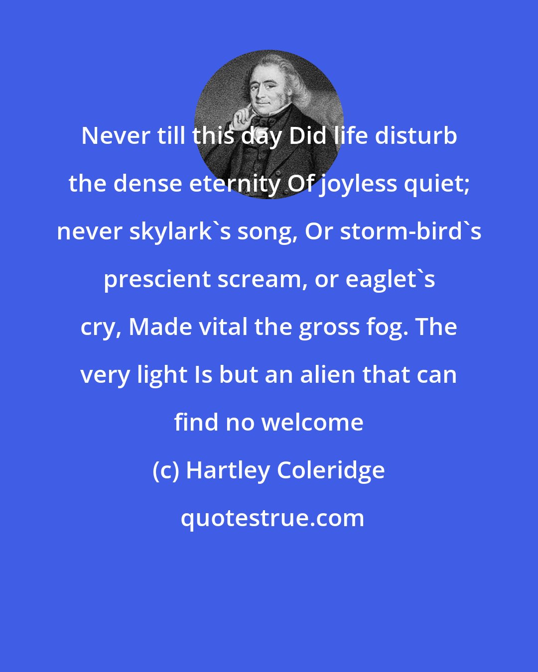 Hartley Coleridge: Never till this day Did life disturb the dense eternity Of joyless quiet; never skylark's song, Or storm-bird's prescient scream, or eaglet's cry, Made vital the gross fog. The very light Is but an alien that can find no welcome