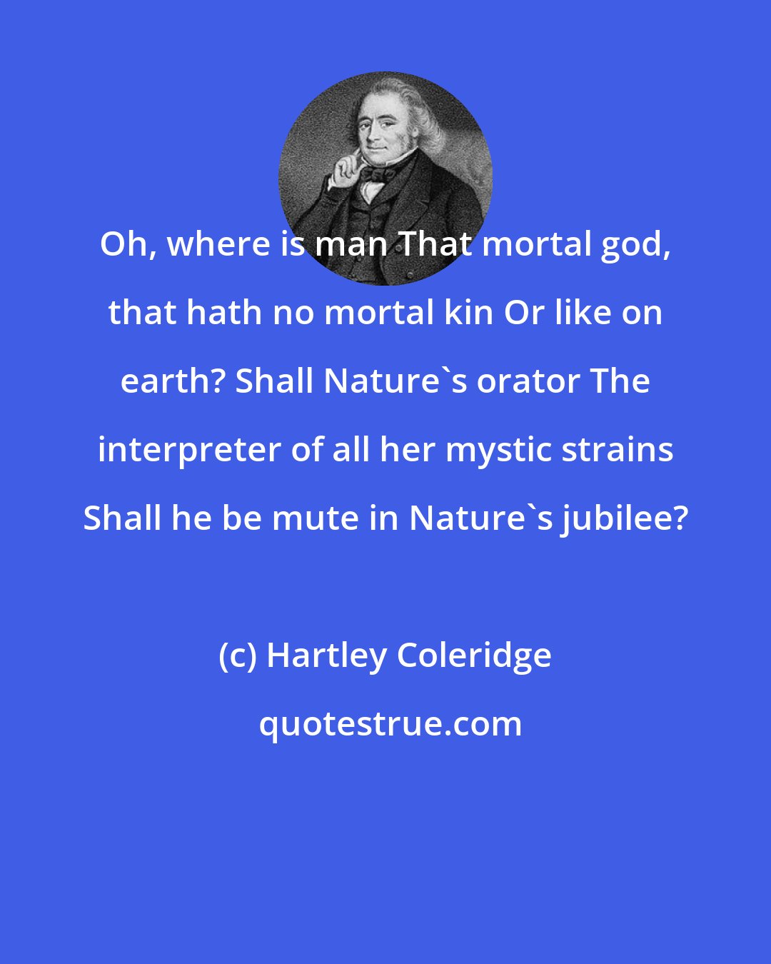 Hartley Coleridge: Oh, where is man That mortal god, that hath no mortal kin Or like on earth? Shall Nature's orator The interpreter of all her mystic strains Shall he be mute in Nature's jubilee?