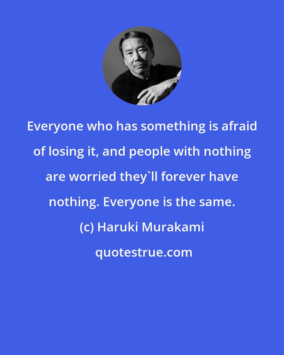 Haruki Murakami: Everyone who has something is afraid of losing it, and people with nothing are worried they'll forever have nothing. Everyone is the same.
