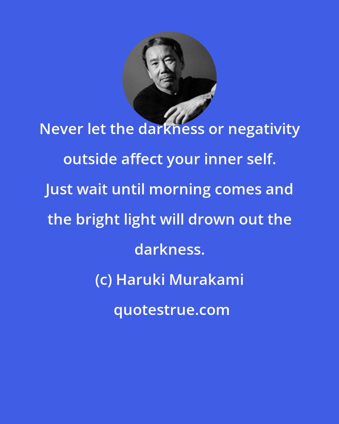Haruki Murakami: Never let the darkness or negativity outside affect your inner self. Just wait until morning comes and the bright light will drown out the darkness.